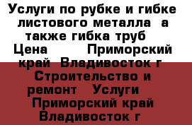 Услуги по рубке и гибке листового металла, а также гибка труб  › Цена ­ 10 - Приморский край, Владивосток г. Строительство и ремонт » Услуги   . Приморский край,Владивосток г.